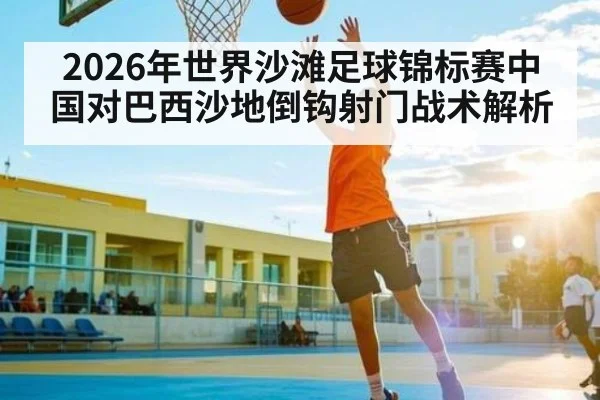 2026年世界沙滩足球锦标赛中国对巴西沙地倒钩射门战术解析